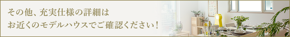 その他、充実仕様の詳細はお近くのモデルハウスでご確認ください！