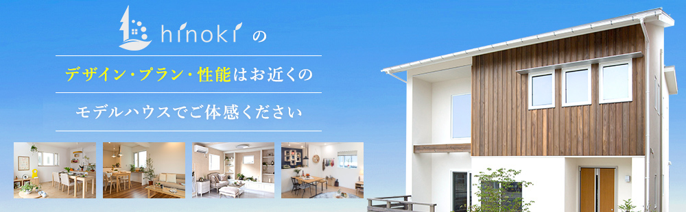 ひのきハウスのデザイン・プラン・性能はお近くのモデルハウスでご体感ください。